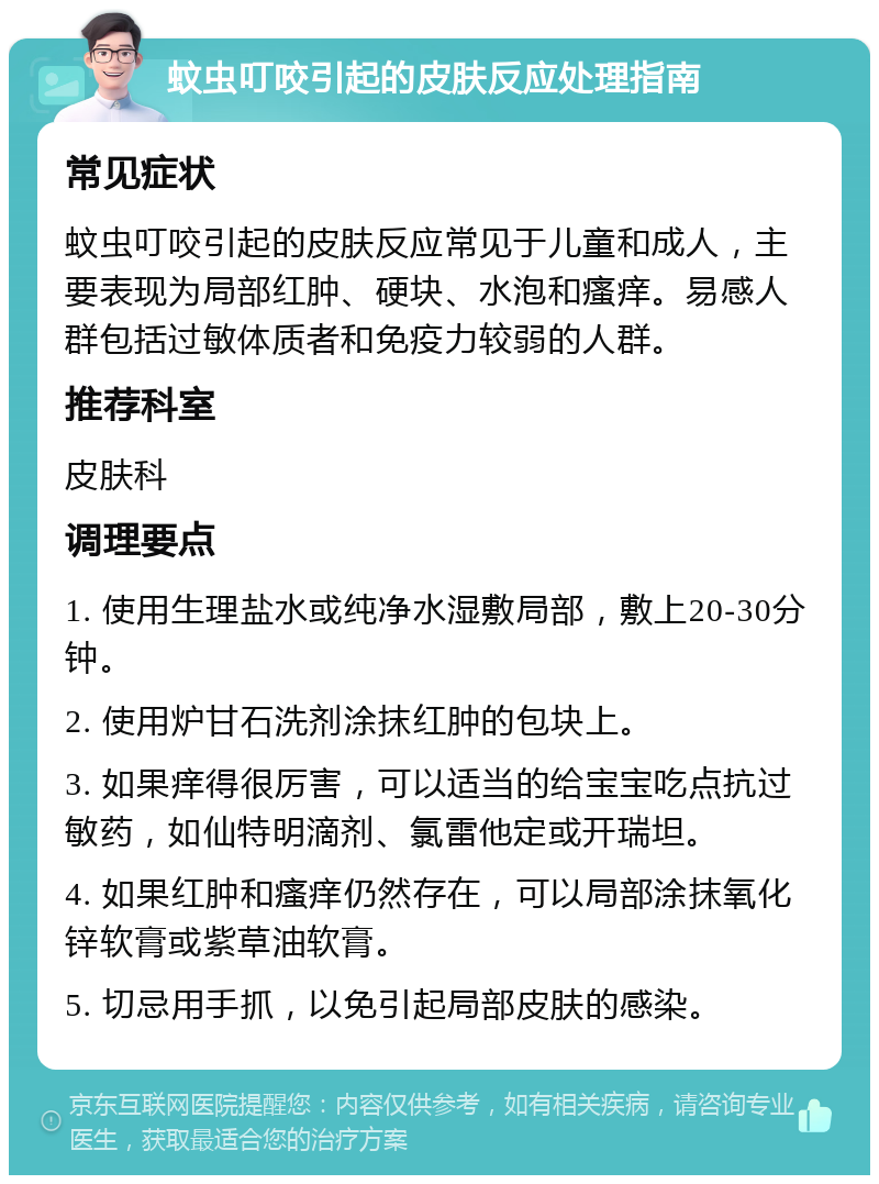 蚊虫叮咬引起的皮肤反应处理指南 常见症状 蚊虫叮咬引起的皮肤反应常见于儿童和成人，主要表现为局部红肿、硬块、水泡和瘙痒。易感人群包括过敏体质者和免疫力较弱的人群。 推荐科室 皮肤科 调理要点 1. 使用生理盐水或纯净水湿敷局部，敷上20-30分钟。 2. 使用炉甘石洗剂涂抹红肿的包块上。 3. 如果痒得很厉害，可以适当的给宝宝吃点抗过敏药，如仙特明滴剂、氯雷他定或开瑞坦。 4. 如果红肿和瘙痒仍然存在，可以局部涂抹氧化锌软膏或紫草油软膏。 5. 切忌用手抓，以免引起局部皮肤的感染。