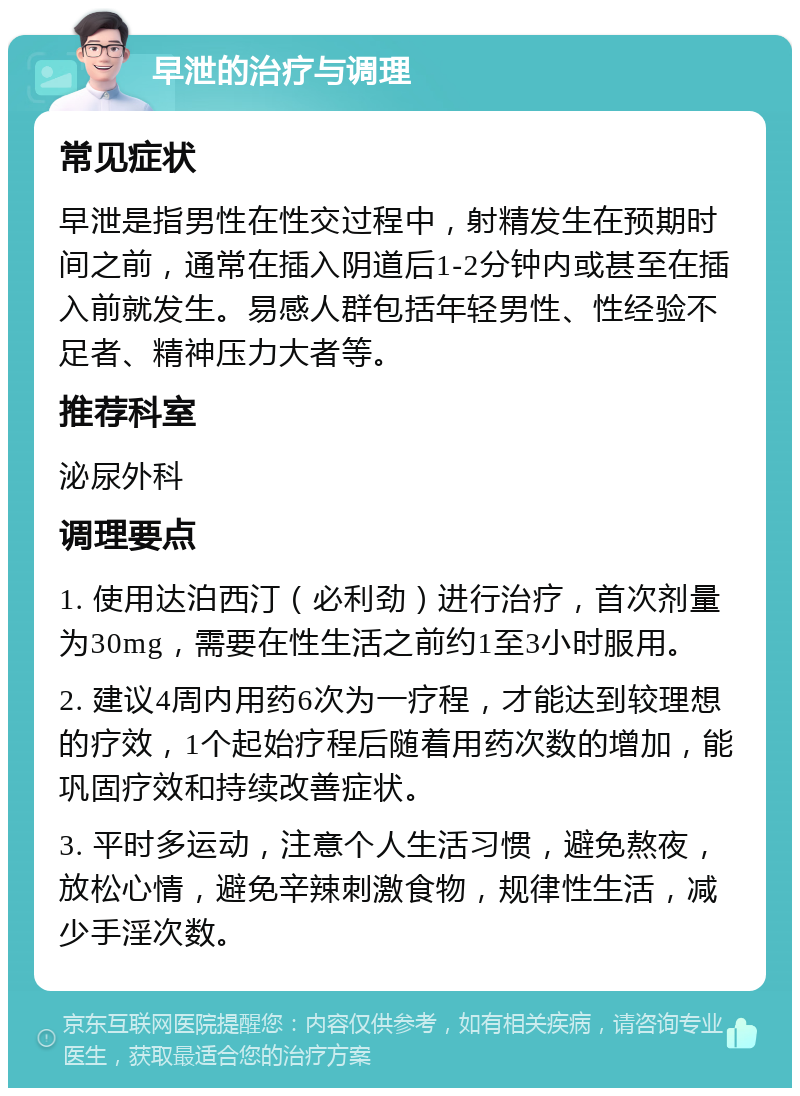 早泄的治疗与调理 常见症状 早泄是指男性在性交过程中，射精发生在预期时间之前，通常在插入阴道后1-2分钟内或甚至在插入前就发生。易感人群包括年轻男性、性经验不足者、精神压力大者等。 推荐科室 泌尿外科 调理要点 1. 使用达泊西汀（必利劲）进行治疗，首次剂量为30mg，需要在性生活之前约1至3小时服用。 2. 建议4周内用药6次为一疗程，才能达到较理想的疗效，1个起始疗程后随着用药次数的增加，能巩固疗效和持续改善症状。 3. 平时多运动，注意个人生活习惯，避免熬夜，放松心情，避免辛辣刺激食物，规律性生活，减少手淫次数。