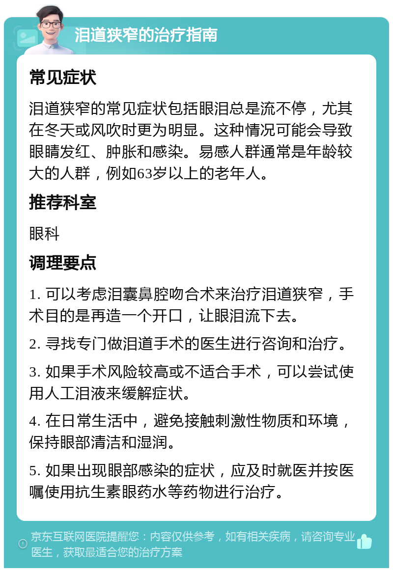 泪道狭窄的治疗指南 常见症状 泪道狭窄的常见症状包括眼泪总是流不停，尤其在冬天或风吹时更为明显。这种情况可能会导致眼睛发红、肿胀和感染。易感人群通常是年龄较大的人群，例如63岁以上的老年人。 推荐科室 眼科 调理要点 1. 可以考虑泪囊鼻腔吻合术来治疗泪道狭窄，手术目的是再造一个开口，让眼泪流下去。 2. 寻找专门做泪道手术的医生进行咨询和治疗。 3. 如果手术风险较高或不适合手术，可以尝试使用人工泪液来缓解症状。 4. 在日常生活中，避免接触刺激性物质和环境，保持眼部清洁和湿润。 5. 如果出现眼部感染的症状，应及时就医并按医嘱使用抗生素眼药水等药物进行治疗。