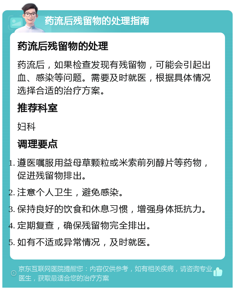 药流后残留物的处理指南 药流后残留物的处理 药流后，如果检查发现有残留物，可能会引起出血、感染等问题。需要及时就医，根据具体情况选择合适的治疗方案。 推荐科室 妇科 调理要点 遵医嘱服用益母草颗粒或米索前列醇片等药物，促进残留物排出。 注意个人卫生，避免感染。 保持良好的饮食和休息习惯，增强身体抵抗力。 定期复查，确保残留物完全排出。 如有不适或异常情况，及时就医。