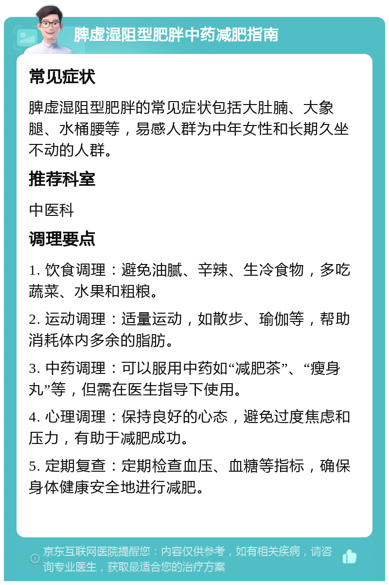 脾虚湿阻型肥胖中药减肥指南 常见症状 脾虚湿阻型肥胖的常见症状包括大肚腩、大象腿、水桶腰等，易感人群为中年女性和长期久坐不动的人群。 推荐科室 中医科 调理要点 1. 饮食调理：避免油腻、辛辣、生冷食物，多吃蔬菜、水果和粗粮。 2. 运动调理：适量运动，如散步、瑜伽等，帮助消耗体内多余的脂肪。 3. 中药调理：可以服用中药如“减肥茶”、“瘦身丸”等，但需在医生指导下使用。 4. 心理调理：保持良好的心态，避免过度焦虑和压力，有助于减肥成功。 5. 定期复查：定期检查血压、血糖等指标，确保身体健康安全地进行减肥。