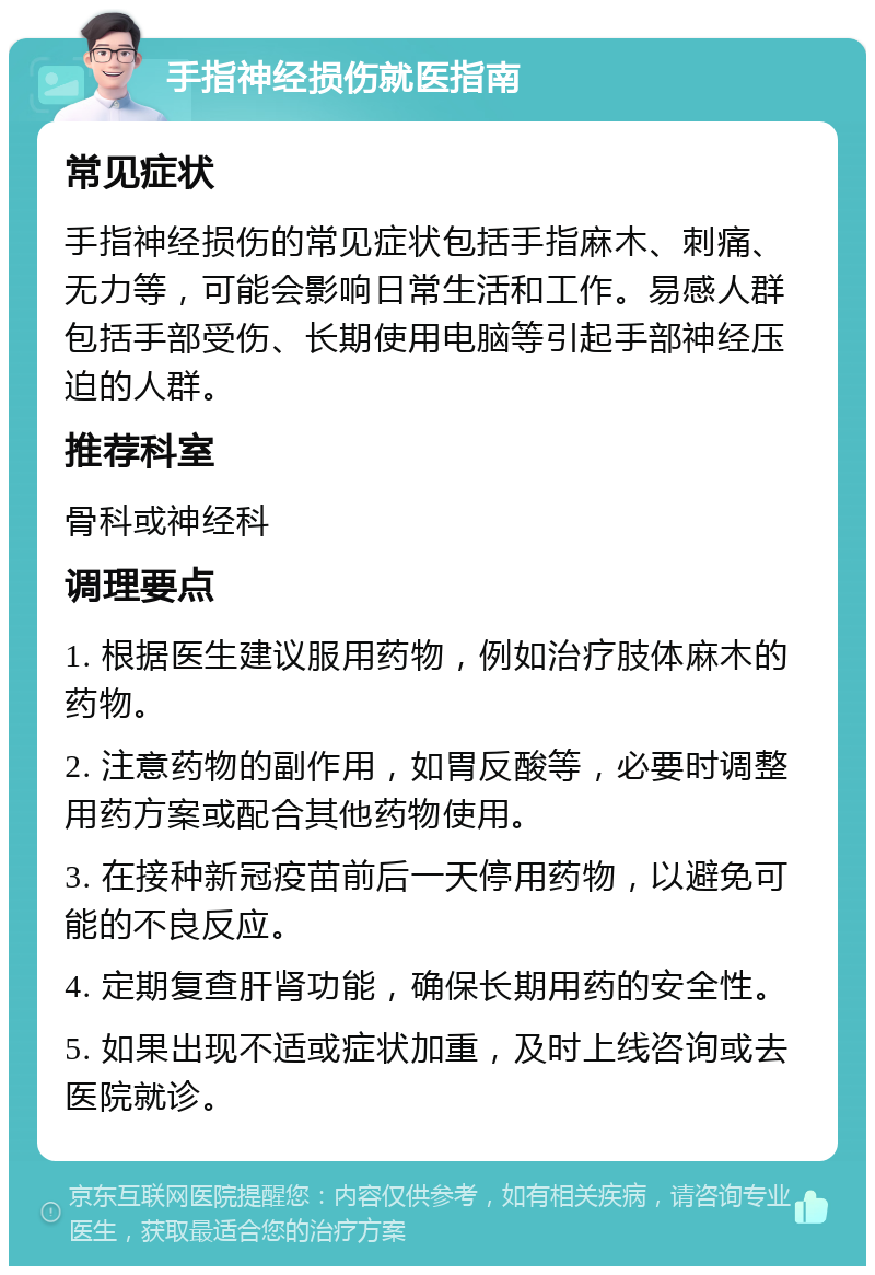 手指神经损伤就医指南 常见症状 手指神经损伤的常见症状包括手指麻木、刺痛、无力等，可能会影响日常生活和工作。易感人群包括手部受伤、长期使用电脑等引起手部神经压迫的人群。 推荐科室 骨科或神经科 调理要点 1. 根据医生建议服用药物，例如治疗肢体麻木的药物。 2. 注意药物的副作用，如胃反酸等，必要时调整用药方案或配合其他药物使用。 3. 在接种新冠疫苗前后一天停用药物，以避免可能的不良反应。 4. 定期复查肝肾功能，确保长期用药的安全性。 5. 如果出现不适或症状加重，及时上线咨询或去医院就诊。