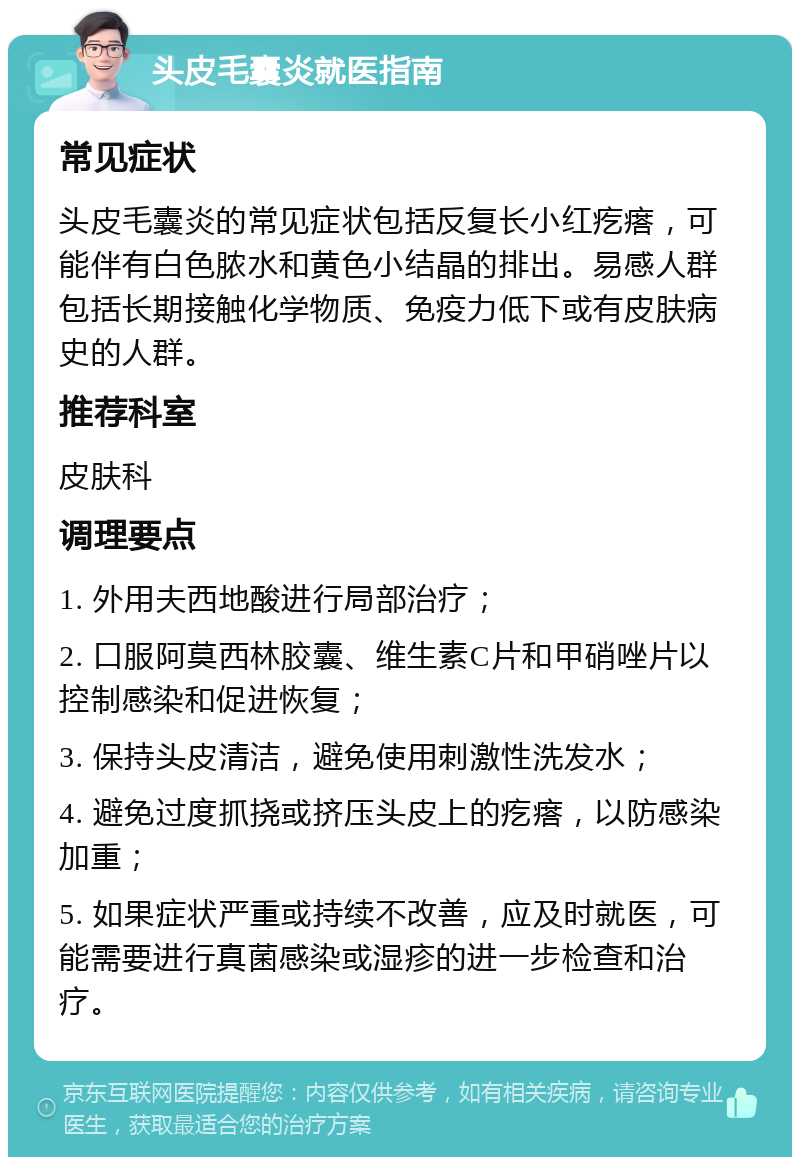 头皮毛囊炎就医指南 常见症状 头皮毛囊炎的常见症状包括反复长小红疙瘩，可能伴有白色脓水和黄色小结晶的排出。易感人群包括长期接触化学物质、免疫力低下或有皮肤病史的人群。 推荐科室 皮肤科 调理要点 1. 外用夫西地酸进行局部治疗； 2. 口服阿莫西林胶囊、维生素C片和甲硝唑片以控制感染和促进恢复； 3. 保持头皮清洁，避免使用刺激性洗发水； 4. 避免过度抓挠或挤压头皮上的疙瘩，以防感染加重； 5. 如果症状严重或持续不改善，应及时就医，可能需要进行真菌感染或湿疹的进一步检查和治疗。