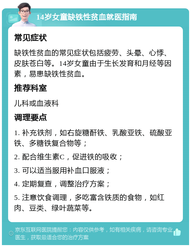 14岁女童缺铁性贫血就医指南 常见症状 缺铁性贫血的常见症状包括疲劳、头晕、心悸、皮肤苍白等。14岁女童由于生长发育和月经等因素，易患缺铁性贫血。 推荐科室 儿科或血液科 调理要点 1. 补充铁剂，如右旋糖酐铁、乳酸亚铁、硫酸亚铁、多糖铁复合物等； 2. 配合维生素C，促进铁的吸收； 3. 可以适当服用补血口服液； 4. 定期复查，调整治疗方案； 5. 注意饮食调理，多吃富含铁质的食物，如红肉、豆类、绿叶蔬菜等。