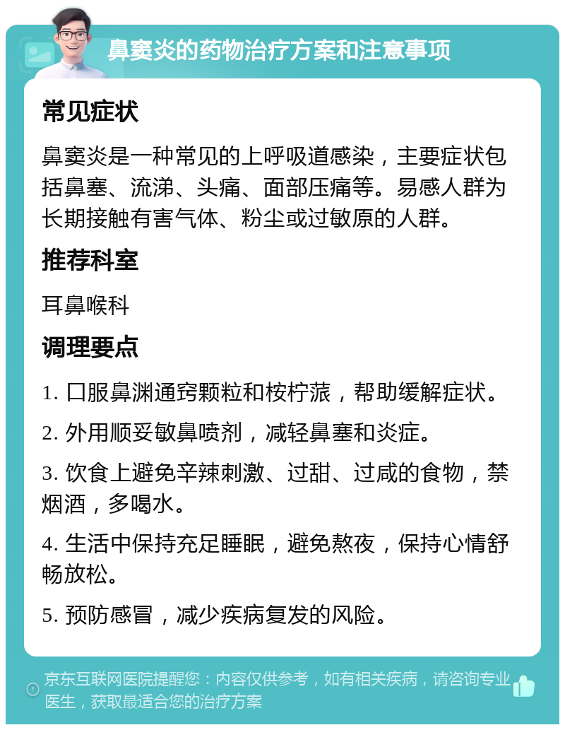 鼻窦炎的药物治疗方案和注意事项 常见症状 鼻窦炎是一种常见的上呼吸道感染，主要症状包括鼻塞、流涕、头痛、面部压痛等。易感人群为长期接触有害气体、粉尘或过敏原的人群。 推荐科室 耳鼻喉科 调理要点 1. 口服鼻渊通窍颗粒和桉柠蒎，帮助缓解症状。 2. 外用顺妥敏鼻喷剂，减轻鼻塞和炎症。 3. 饮食上避免辛辣刺激、过甜、过咸的食物，禁烟酒，多喝水。 4. 生活中保持充足睡眠，避免熬夜，保持心情舒畅放松。 5. 预防感冒，减少疾病复发的风险。