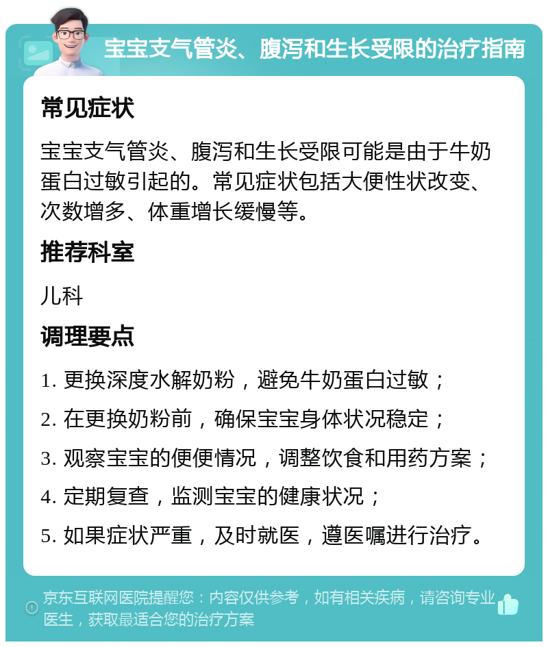 宝宝支气管炎、腹泻和生长受限的治疗指南 常见症状 宝宝支气管炎、腹泻和生长受限可能是由于牛奶蛋白过敏引起的。常见症状包括大便性状改变、次数增多、体重增长缓慢等。 推荐科室 儿科 调理要点 1. 更换深度水解奶粉，避免牛奶蛋白过敏； 2. 在更换奶粉前，确保宝宝身体状况稳定； 3. 观察宝宝的便便情况，调整饮食和用药方案； 4. 定期复查，监测宝宝的健康状况； 5. 如果症状严重，及时就医，遵医嘱进行治疗。