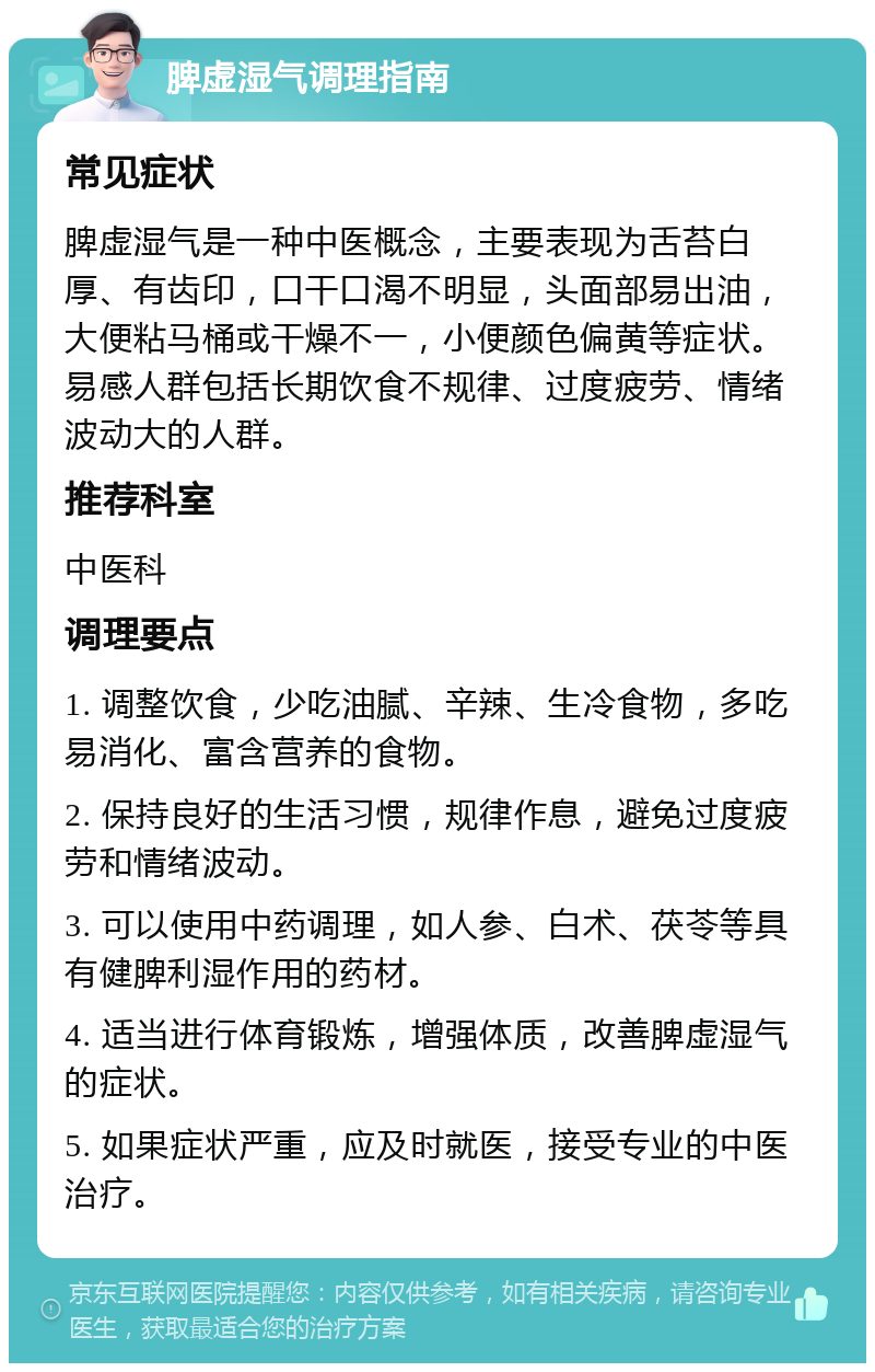 脾虚湿气调理指南 常见症状 脾虚湿气是一种中医概念，主要表现为舌苔白厚、有齿印，口干口渴不明显，头面部易出油，大便粘马桶或干燥不一，小便颜色偏黄等症状。易感人群包括长期饮食不规律、过度疲劳、情绪波动大的人群。 推荐科室 中医科 调理要点 1. 调整饮食，少吃油腻、辛辣、生冷食物，多吃易消化、富含营养的食物。 2. 保持良好的生活习惯，规律作息，避免过度疲劳和情绪波动。 3. 可以使用中药调理，如人参、白术、茯苓等具有健脾利湿作用的药材。 4. 适当进行体育锻炼，增强体质，改善脾虚湿气的症状。 5. 如果症状严重，应及时就医，接受专业的中医治疗。