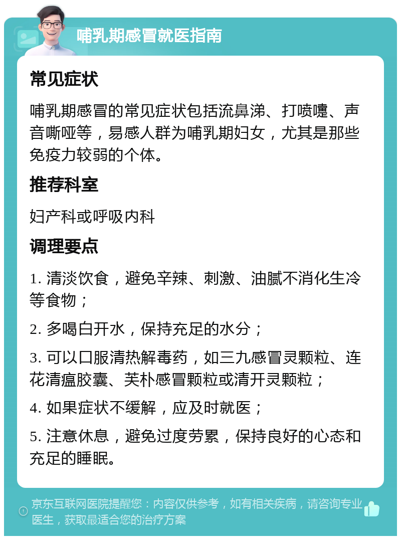 哺乳期感冒就医指南 常见症状 哺乳期感冒的常见症状包括流鼻涕、打喷嚏、声音嘶哑等，易感人群为哺乳期妇女，尤其是那些免疫力较弱的个体。 推荐科室 妇产科或呼吸内科 调理要点 1. 清淡饮食，避免辛辣、刺激、油腻不消化生冷等食物； 2. 多喝白开水，保持充足的水分； 3. 可以口服清热解毒药，如三九感冒灵颗粒、连花清瘟胶囊、芙朴感冒颗粒或清开灵颗粒； 4. 如果症状不缓解，应及时就医； 5. 注意休息，避免过度劳累，保持良好的心态和充足的睡眠。