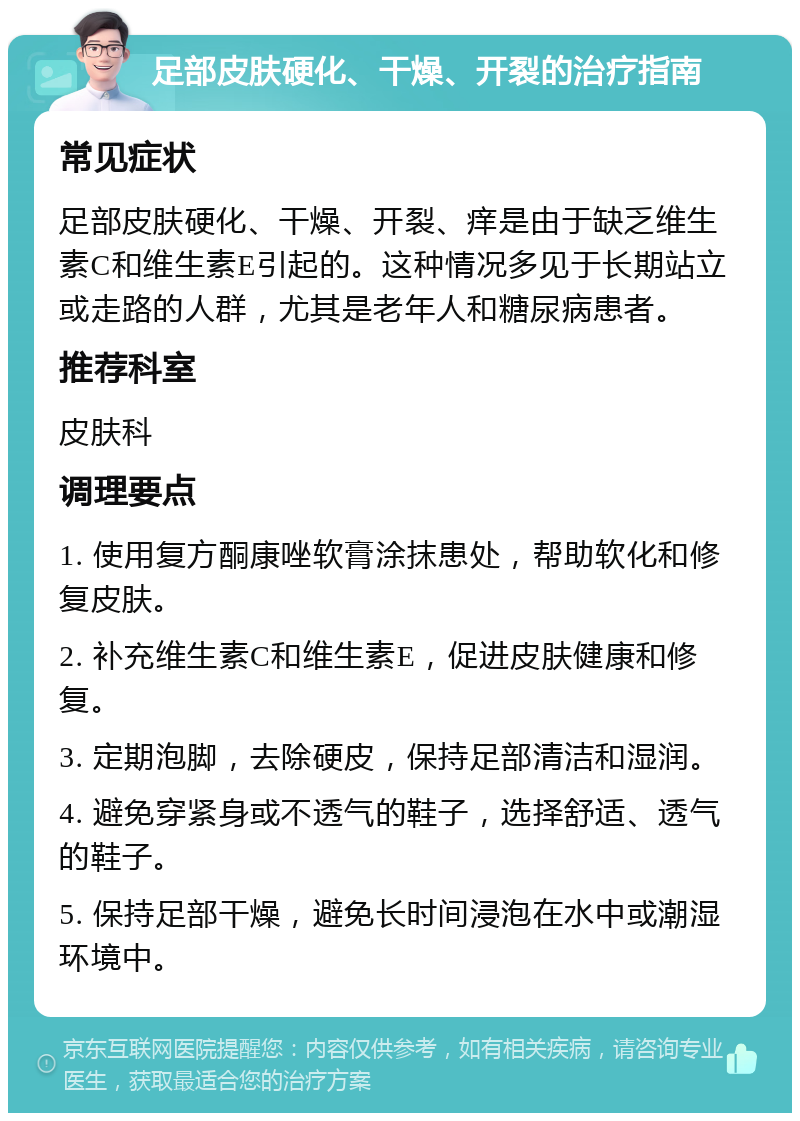 足部皮肤硬化、干燥、开裂的治疗指南 常见症状 足部皮肤硬化、干燥、开裂、痒是由于缺乏维生素C和维生素E引起的。这种情况多见于长期站立或走路的人群，尤其是老年人和糖尿病患者。 推荐科室 皮肤科 调理要点 1. 使用复方酮康唑软膏涂抹患处，帮助软化和修复皮肤。 2. 补充维生素C和维生素E，促进皮肤健康和修复。 3. 定期泡脚，去除硬皮，保持足部清洁和湿润。 4. 避免穿紧身或不透气的鞋子，选择舒适、透气的鞋子。 5. 保持足部干燥，避免长时间浸泡在水中或潮湿环境中。