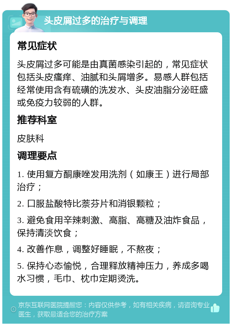 头皮屑过多的治疗与调理 常见症状 头皮屑过多可能是由真菌感染引起的，常见症状包括头皮瘙痒、油腻和头屑增多。易感人群包括经常使用含有硫磺的洗发水、头皮油脂分泌旺盛或免疫力较弱的人群。 推荐科室 皮肤科 调理要点 1. 使用复方酮康唑发用洗剂（如康王）进行局部治疗； 2. 口服盐酸特比萘芬片和消银颗粒； 3. 避免食用辛辣刺激、高脂、高糖及油炸食品，保持清淡饮食； 4. 改善作息，调整好睡眠，不熬夜； 5. 保持心态愉悦，合理释放精神压力，养成多喝水习惯，毛巾、枕巾定期烫洗。