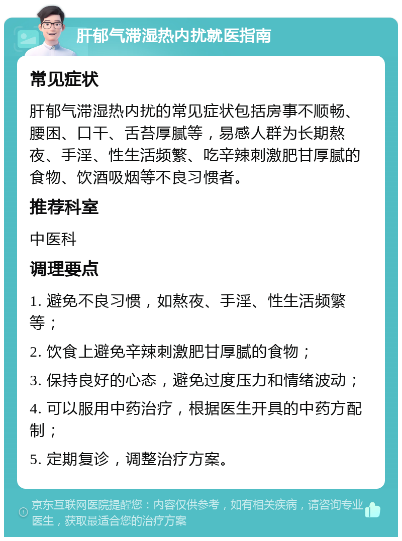 肝郁气滞湿热内扰就医指南 常见症状 肝郁气滞湿热内扰的常见症状包括房事不顺畅、腰困、口干、舌苔厚腻等，易感人群为长期熬夜、手淫、性生活频繁、吃辛辣刺激肥甘厚腻的食物、饮酒吸烟等不良习惯者。 推荐科室 中医科 调理要点 1. 避免不良习惯，如熬夜、手淫、性生活频繁等； 2. 饮食上避免辛辣刺激肥甘厚腻的食物； 3. 保持良好的心态，避免过度压力和情绪波动； 4. 可以服用中药治疗，根据医生开具的中药方配制； 5. 定期复诊，调整治疗方案。