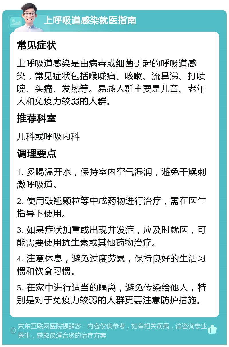 上呼吸道感染就医指南 常见症状 上呼吸道感染是由病毒或细菌引起的呼吸道感染，常见症状包括喉咙痛、咳嗽、流鼻涕、打喷嚏、头痛、发热等。易感人群主要是儿童、老年人和免疫力较弱的人群。 推荐科室 儿科或呼吸内科 调理要点 1. 多喝温开水，保持室内空气湿润，避免干燥刺激呼吸道。 2. 使用豉翘颗粒等中成药物进行治疗，需在医生指导下使用。 3. 如果症状加重或出现并发症，应及时就医，可能需要使用抗生素或其他药物治疗。 4. 注意休息，避免过度劳累，保持良好的生活习惯和饮食习惯。 5. 在家中进行适当的隔离，避免传染给他人，特别是对于免疫力较弱的人群更要注意防护措施。