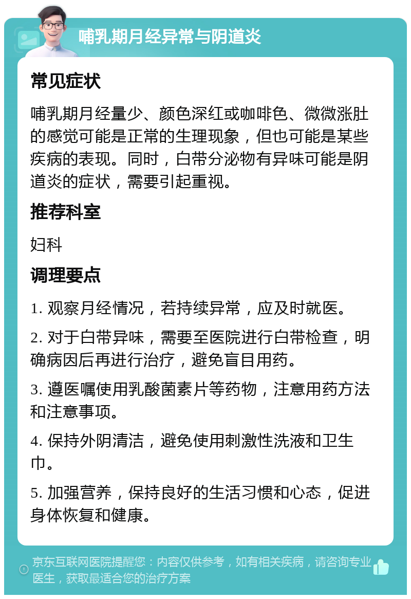 哺乳期月经异常与阴道炎 常见症状 哺乳期月经量少、颜色深红或咖啡色、微微涨肚的感觉可能是正常的生理现象，但也可能是某些疾病的表现。同时，白带分泌物有异味可能是阴道炎的症状，需要引起重视。 推荐科室 妇科 调理要点 1. 观察月经情况，若持续异常，应及时就医。 2. 对于白带异味，需要至医院进行白带检查，明确病因后再进行治疗，避免盲目用药。 3. 遵医嘱使用乳酸菌素片等药物，注意用药方法和注意事项。 4. 保持外阴清洁，避免使用刺激性洗液和卫生巾。 5. 加强营养，保持良好的生活习惯和心态，促进身体恢复和健康。