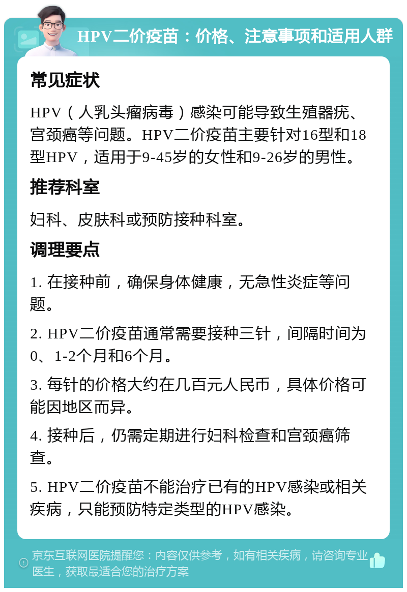 HPV二价疫苗：价格、注意事项和适用人群 常见症状 HPV（人乳头瘤病毒）感染可能导致生殖器疣、宫颈癌等问题。HPV二价疫苗主要针对16型和18型HPV，适用于9-45岁的女性和9-26岁的男性。 推荐科室 妇科、皮肤科或预防接种科室。 调理要点 1. 在接种前，确保身体健康，无急性炎症等问题。 2. HPV二价疫苗通常需要接种三针，间隔时间为0、1-2个月和6个月。 3. 每针的价格大约在几百元人民币，具体价格可能因地区而异。 4. 接种后，仍需定期进行妇科检查和宫颈癌筛查。 5. HPV二价疫苗不能治疗已有的HPV感染或相关疾病，只能预防特定类型的HPV感染。