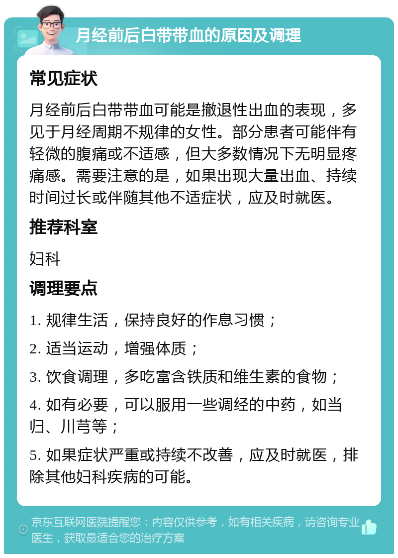 月经前后白带带血的原因及调理 常见症状 月经前后白带带血可能是撤退性出血的表现，多见于月经周期不规律的女性。部分患者可能伴有轻微的腹痛或不适感，但大多数情况下无明显疼痛感。需要注意的是，如果出现大量出血、持续时间过长或伴随其他不适症状，应及时就医。 推荐科室 妇科 调理要点 1. 规律生活，保持良好的作息习惯； 2. 适当运动，增强体质； 3. 饮食调理，多吃富含铁质和维生素的食物； 4. 如有必要，可以服用一些调经的中药，如当归、川芎等； 5. 如果症状严重或持续不改善，应及时就医，排除其他妇科疾病的可能。