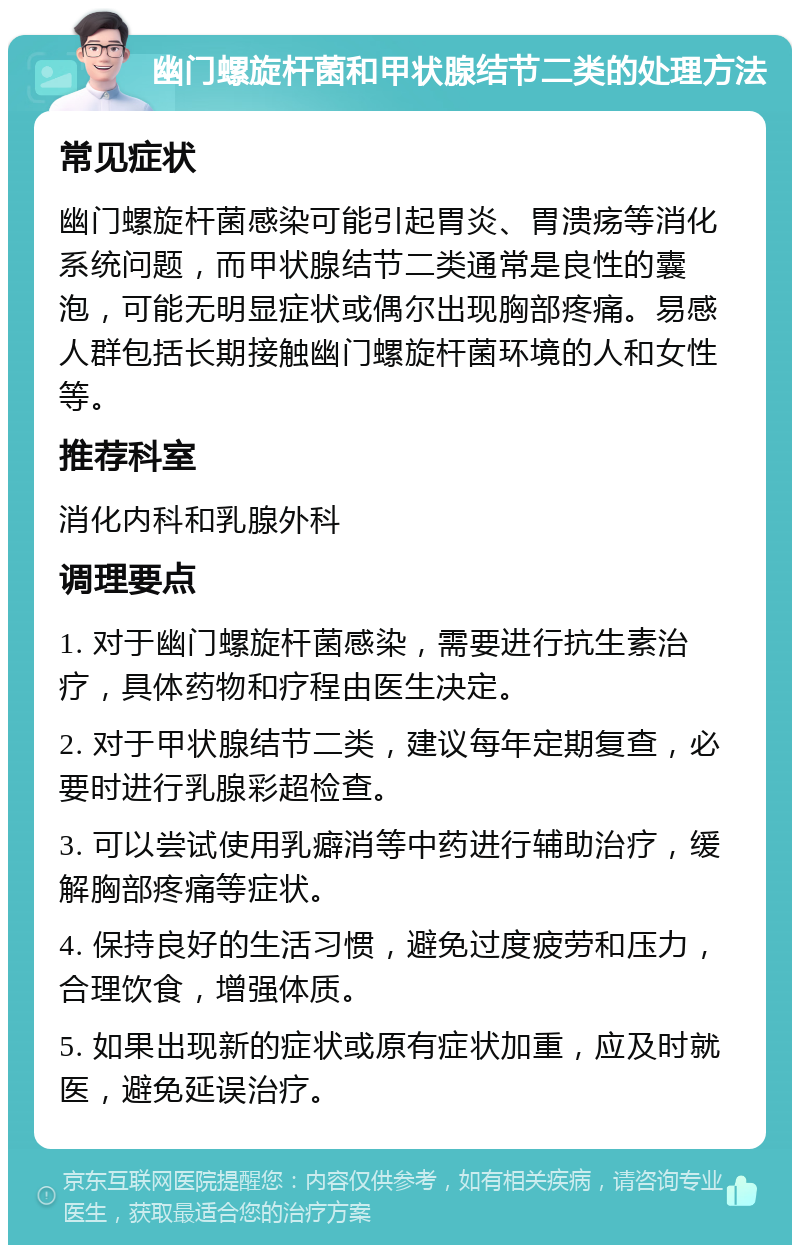 幽门螺旋杆菌和甲状腺结节二类的处理方法 常见症状 幽门螺旋杆菌感染可能引起胃炎、胃溃疡等消化系统问题，而甲状腺结节二类通常是良性的囊泡，可能无明显症状或偶尔出现胸部疼痛。易感人群包括长期接触幽门螺旋杆菌环境的人和女性等。 推荐科室 消化内科和乳腺外科 调理要点 1. 对于幽门螺旋杆菌感染，需要进行抗生素治疗，具体药物和疗程由医生决定。 2. 对于甲状腺结节二类，建议每年定期复查，必要时进行乳腺彩超检查。 3. 可以尝试使用乳癖消等中药进行辅助治疗，缓解胸部疼痛等症状。 4. 保持良好的生活习惯，避免过度疲劳和压力，合理饮食，增强体质。 5. 如果出现新的症状或原有症状加重，应及时就医，避免延误治疗。