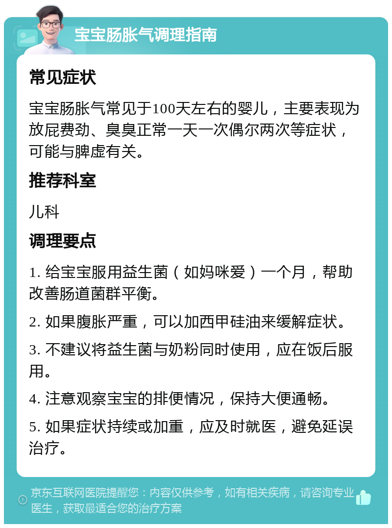 宝宝肠胀气调理指南 常见症状 宝宝肠胀气常见于100天左右的婴儿，主要表现为放屁费劲、臭臭正常一天一次偶尔两次等症状，可能与脾虚有关。 推荐科室 儿科 调理要点 1. 给宝宝服用益生菌（如妈咪爱）一个月，帮助改善肠道菌群平衡。 2. 如果腹胀严重，可以加西甲硅油来缓解症状。 3. 不建议将益生菌与奶粉同时使用，应在饭后服用。 4. 注意观察宝宝的排便情况，保持大便通畅。 5. 如果症状持续或加重，应及时就医，避免延误治疗。