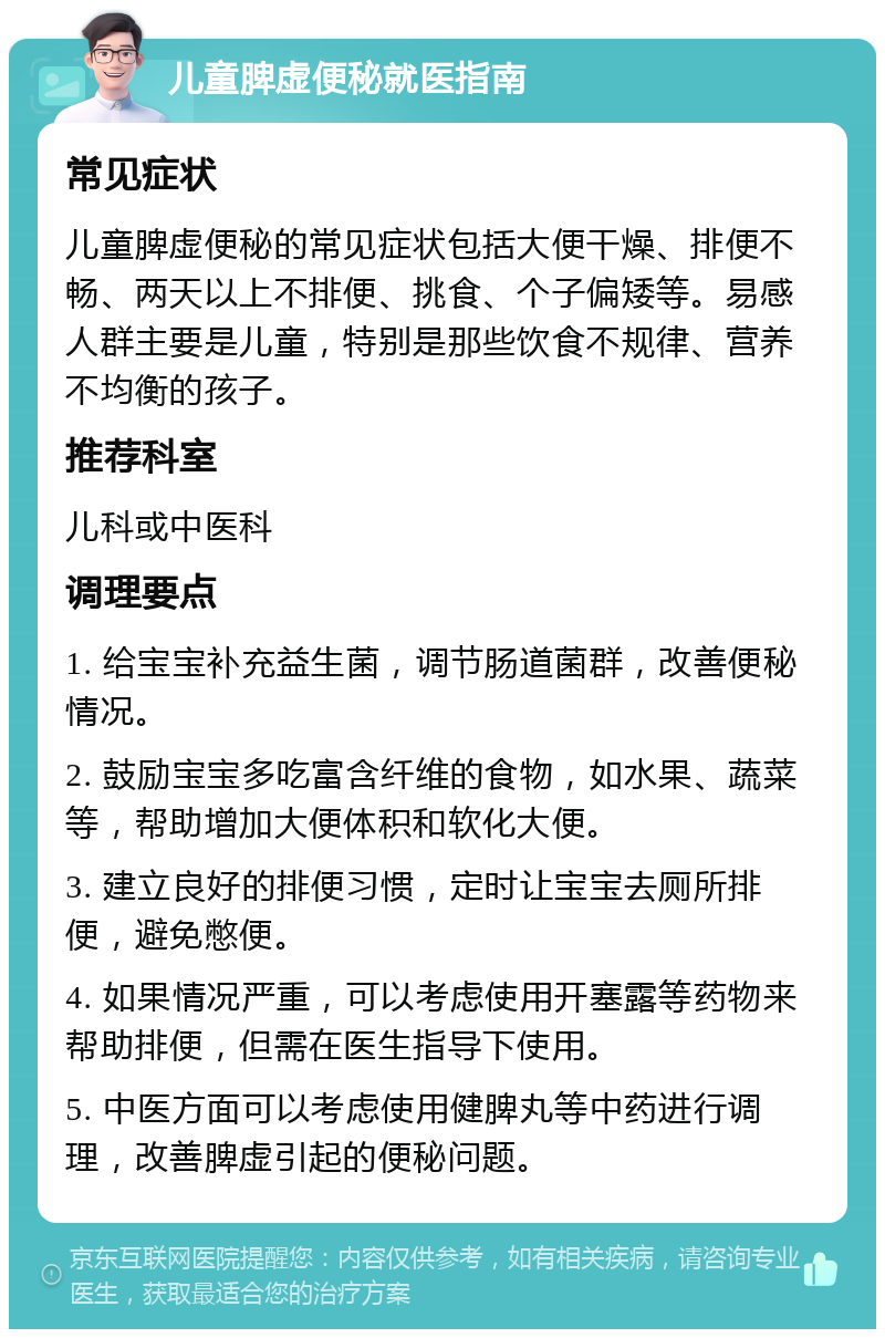 儿童脾虚便秘就医指南 常见症状 儿童脾虚便秘的常见症状包括大便干燥、排便不畅、两天以上不排便、挑食、个子偏矮等。易感人群主要是儿童，特别是那些饮食不规律、营养不均衡的孩子。 推荐科室 儿科或中医科 调理要点 1. 给宝宝补充益生菌，调节肠道菌群，改善便秘情况。 2. 鼓励宝宝多吃富含纤维的食物，如水果、蔬菜等，帮助增加大便体积和软化大便。 3. 建立良好的排便习惯，定时让宝宝去厕所排便，避免憋便。 4. 如果情况严重，可以考虑使用开塞露等药物来帮助排便，但需在医生指导下使用。 5. 中医方面可以考虑使用健脾丸等中药进行调理，改善脾虚引起的便秘问题。