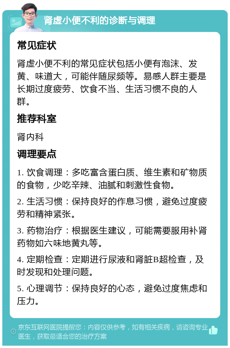 肾虚小便不利的诊断与调理 常见症状 肾虚小便不利的常见症状包括小便有泡沫、发黄、味道大，可能伴随尿频等。易感人群主要是长期过度疲劳、饮食不当、生活习惯不良的人群。 推荐科室 肾内科 调理要点 1. 饮食调理：多吃富含蛋白质、维生素和矿物质的食物，少吃辛辣、油腻和刺激性食物。 2. 生活习惯：保持良好的作息习惯，避免过度疲劳和精神紧张。 3. 药物治疗：根据医生建议，可能需要服用补肾药物如六味地黄丸等。 4. 定期检查：定期进行尿液和肾脏B超检查，及时发现和处理问题。 5. 心理调节：保持良好的心态，避免过度焦虑和压力。