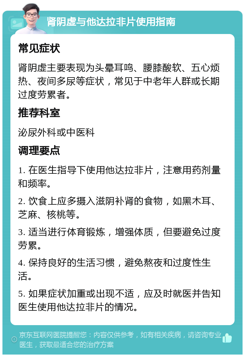 肾阴虚与他达拉非片使用指南 常见症状 肾阴虚主要表现为头晕耳鸣、腰膝酸软、五心烦热、夜间多尿等症状，常见于中老年人群或长期过度劳累者。 推荐科室 泌尿外科或中医科 调理要点 1. 在医生指导下使用他达拉非片，注意用药剂量和频率。 2. 饮食上应多摄入滋阴补肾的食物，如黑木耳、芝麻、核桃等。 3. 适当进行体育锻炼，增强体质，但要避免过度劳累。 4. 保持良好的生活习惯，避免熬夜和过度性生活。 5. 如果症状加重或出现不适，应及时就医并告知医生使用他达拉非片的情况。