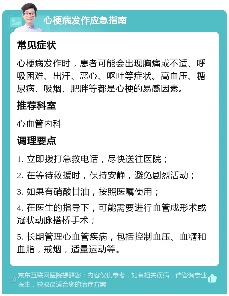 心梗病发作应急指南 常见症状 心梗病发作时，患者可能会出现胸痛或不适、呼吸困难、出汗、恶心、呕吐等症状。高血压、糖尿病、吸烟、肥胖等都是心梗的易感因素。 推荐科室 心血管内科 调理要点 1. 立即拨打急救电话，尽快送往医院； 2. 在等待救援时，保持安静，避免剧烈活动； 3. 如果有硝酸甘油，按照医嘱使用； 4. 在医生的指导下，可能需要进行血管成形术或冠状动脉搭桥手术； 5. 长期管理心血管疾病，包括控制血压、血糖和血脂，戒烟，适量运动等。