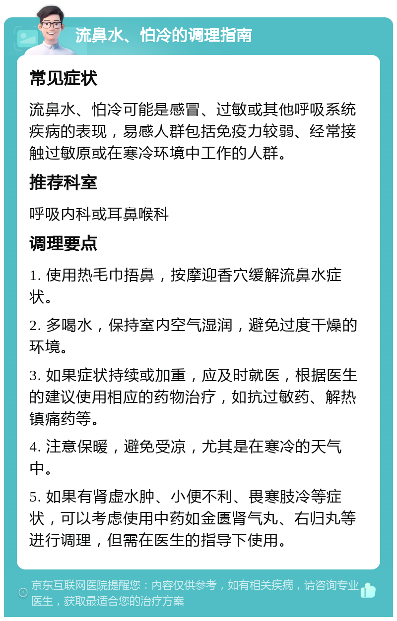 流鼻水、怕冷的调理指南 常见症状 流鼻水、怕冷可能是感冒、过敏或其他呼吸系统疾病的表现，易感人群包括免疫力较弱、经常接触过敏原或在寒冷环境中工作的人群。 推荐科室 呼吸内科或耳鼻喉科 调理要点 1. 使用热毛巾捂鼻，按摩迎香穴缓解流鼻水症状。 2. 多喝水，保持室内空气湿润，避免过度干燥的环境。 3. 如果症状持续或加重，应及时就医，根据医生的建议使用相应的药物治疗，如抗过敏药、解热镇痛药等。 4. 注意保暖，避免受凉，尤其是在寒冷的天气中。 5. 如果有肾虚水肿、小便不利、畏寒肢冷等症状，可以考虑使用中药如金匮肾气丸、右归丸等进行调理，但需在医生的指导下使用。