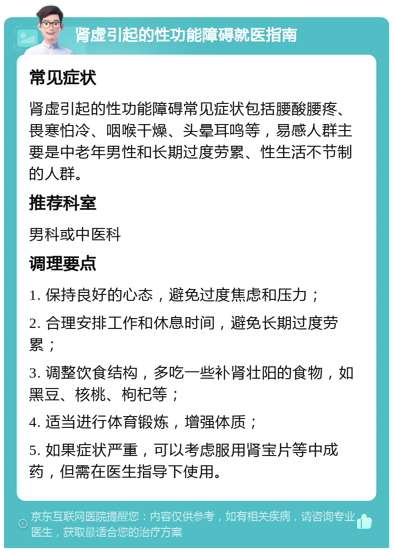 肾虚引起的性功能障碍就医指南 常见症状 肾虚引起的性功能障碍常见症状包括腰酸腰疼、畏寒怕冷、咽喉干燥、头晕耳鸣等，易感人群主要是中老年男性和长期过度劳累、性生活不节制的人群。 推荐科室 男科或中医科 调理要点 1. 保持良好的心态，避免过度焦虑和压力； 2. 合理安排工作和休息时间，避免长期过度劳累； 3. 调整饮食结构，多吃一些补肾壮阳的食物，如黑豆、核桃、枸杞等； 4. 适当进行体育锻炼，增强体质； 5. 如果症状严重，可以考虑服用肾宝片等中成药，但需在医生指导下使用。