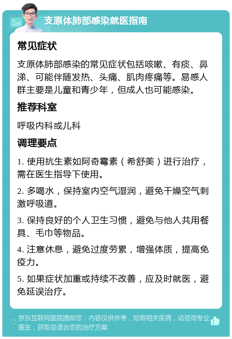 支原体肺部感染就医指南 常见症状 支原体肺部感染的常见症状包括咳嗽、有痰、鼻涕、可能伴随发热、头痛、肌肉疼痛等。易感人群主要是儿童和青少年，但成人也可能感染。 推荐科室 呼吸内科或儿科 调理要点 1. 使用抗生素如阿奇霉素（希舒美）进行治疗，需在医生指导下使用。 2. 多喝水，保持室内空气湿润，避免干燥空气刺激呼吸道。 3. 保持良好的个人卫生习惯，避免与他人共用餐具、毛巾等物品。 4. 注意休息，避免过度劳累，增强体质，提高免疫力。 5. 如果症状加重或持续不改善，应及时就医，避免延误治疗。