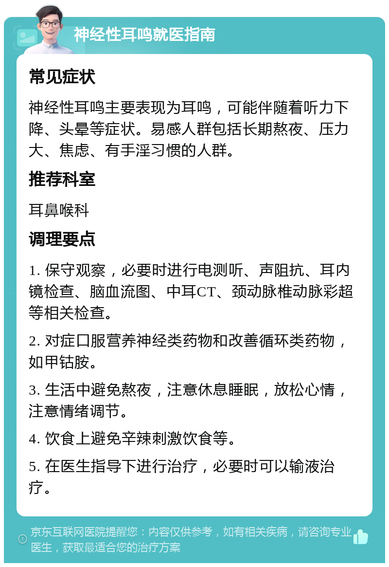 神经性耳鸣就医指南 常见症状 神经性耳鸣主要表现为耳鸣，可能伴随着听力下降、头晕等症状。易感人群包括长期熬夜、压力大、焦虑、有手淫习惯的人群。 推荐科室 耳鼻喉科 调理要点 1. 保守观察，必要时进行电测听、声阻抗、耳内镜检查、脑血流图、中耳CT、颈动脉椎动脉彩超等相关检查。 2. 对症口服营养神经类药物和改善循环类药物，如甲钴胺。 3. 生活中避免熬夜，注意休息睡眠，放松心情，注意情绪调节。 4. 饮食上避免辛辣刺激饮食等。 5. 在医生指导下进行治疗，必要时可以输液治疗。