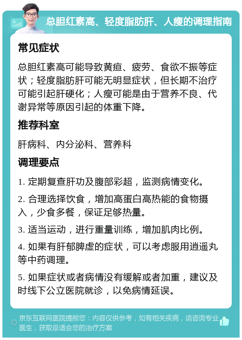 总胆红素高、轻度脂肪肝、人瘦的调理指南 常见症状 总胆红素高可能导致黄疸、疲劳、食欲不振等症状；轻度脂肪肝可能无明显症状，但长期不治疗可能引起肝硬化；人瘦可能是由于营养不良、代谢异常等原因引起的体重下降。 推荐科室 肝病科、内分泌科、营养科 调理要点 1. 定期复查肝功及腹部彩超，监测病情变化。 2. 合理选择饮食，增加高蛋白高热能的食物摄入，少食多餐，保证足够热量。 3. 适当运动，进行重量训练，增加肌肉比例。 4. 如果有肝郁脾虚的症状，可以考虑服用逍遥丸等中药调理。 5. 如果症状或者病情没有缓解或者加重，建议及时线下公立医院就诊，以免病情延误。