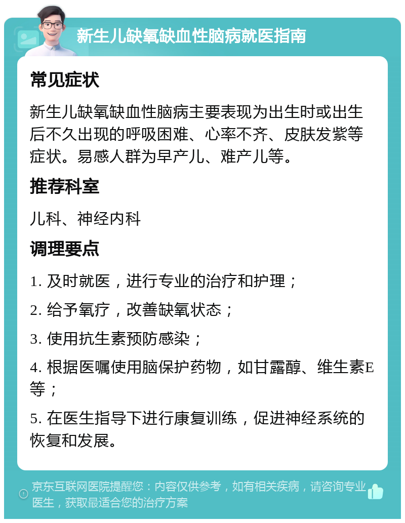 新生儿缺氧缺血性脑病就医指南 常见症状 新生儿缺氧缺血性脑病主要表现为出生时或出生后不久出现的呼吸困难、心率不齐、皮肤发紫等症状。易感人群为早产儿、难产儿等。 推荐科室 儿科、神经内科 调理要点 1. 及时就医，进行专业的治疗和护理； 2. 给予氧疗，改善缺氧状态； 3. 使用抗生素预防感染； 4. 根据医嘱使用脑保护药物，如甘露醇、维生素E等； 5. 在医生指导下进行康复训练，促进神经系统的恢复和发展。