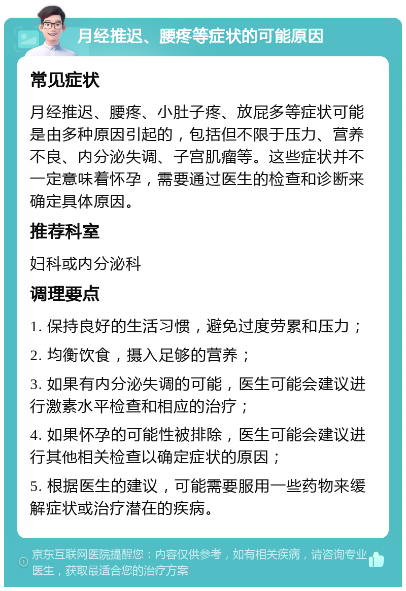 月经推迟、腰疼等症状的可能原因 常见症状 月经推迟、腰疼、小肚子疼、放屁多等症状可能是由多种原因引起的，包括但不限于压力、营养不良、内分泌失调、子宫肌瘤等。这些症状并不一定意味着怀孕，需要通过医生的检查和诊断来确定具体原因。 推荐科室 妇科或内分泌科 调理要点 1. 保持良好的生活习惯，避免过度劳累和压力； 2. 均衡饮食，摄入足够的营养； 3. 如果有内分泌失调的可能，医生可能会建议进行激素水平检查和相应的治疗； 4. 如果怀孕的可能性被排除，医生可能会建议进行其他相关检查以确定症状的原因； 5. 根据医生的建议，可能需要服用一些药物来缓解症状或治疗潜在的疾病。