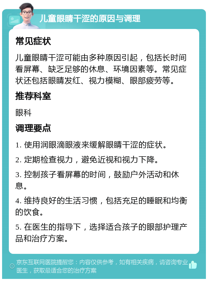 儿童眼睛干涩的原因与调理 常见症状 儿童眼睛干涩可能由多种原因引起，包括长时间看屏幕、缺乏足够的休息、环境因素等。常见症状还包括眼睛发红、视力模糊、眼部疲劳等。 推荐科室 眼科 调理要点 1. 使用润眼滴眼液来缓解眼睛干涩的症状。 2. 定期检查视力，避免近视和视力下降。 3. 控制孩子看屏幕的时间，鼓励户外活动和休息。 4. 维持良好的生活习惯，包括充足的睡眠和均衡的饮食。 5. 在医生的指导下，选择适合孩子的眼部护理产品和治疗方案。