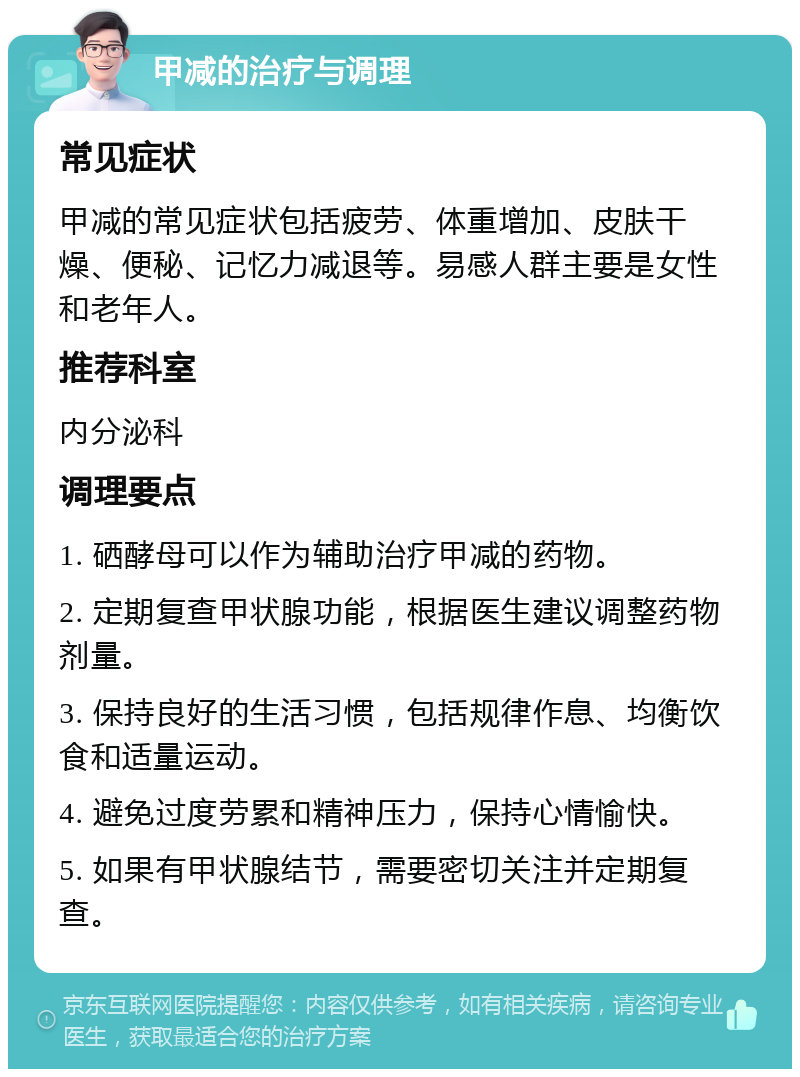 甲减的治疗与调理 常见症状 甲减的常见症状包括疲劳、体重增加、皮肤干燥、便秘、记忆力减退等。易感人群主要是女性和老年人。 推荐科室 内分泌科 调理要点 1. 硒酵母可以作为辅助治疗甲减的药物。 2. 定期复查甲状腺功能，根据医生建议调整药物剂量。 3. 保持良好的生活习惯，包括规律作息、均衡饮食和适量运动。 4. 避免过度劳累和精神压力，保持心情愉快。 5. 如果有甲状腺结节，需要密切关注并定期复查。