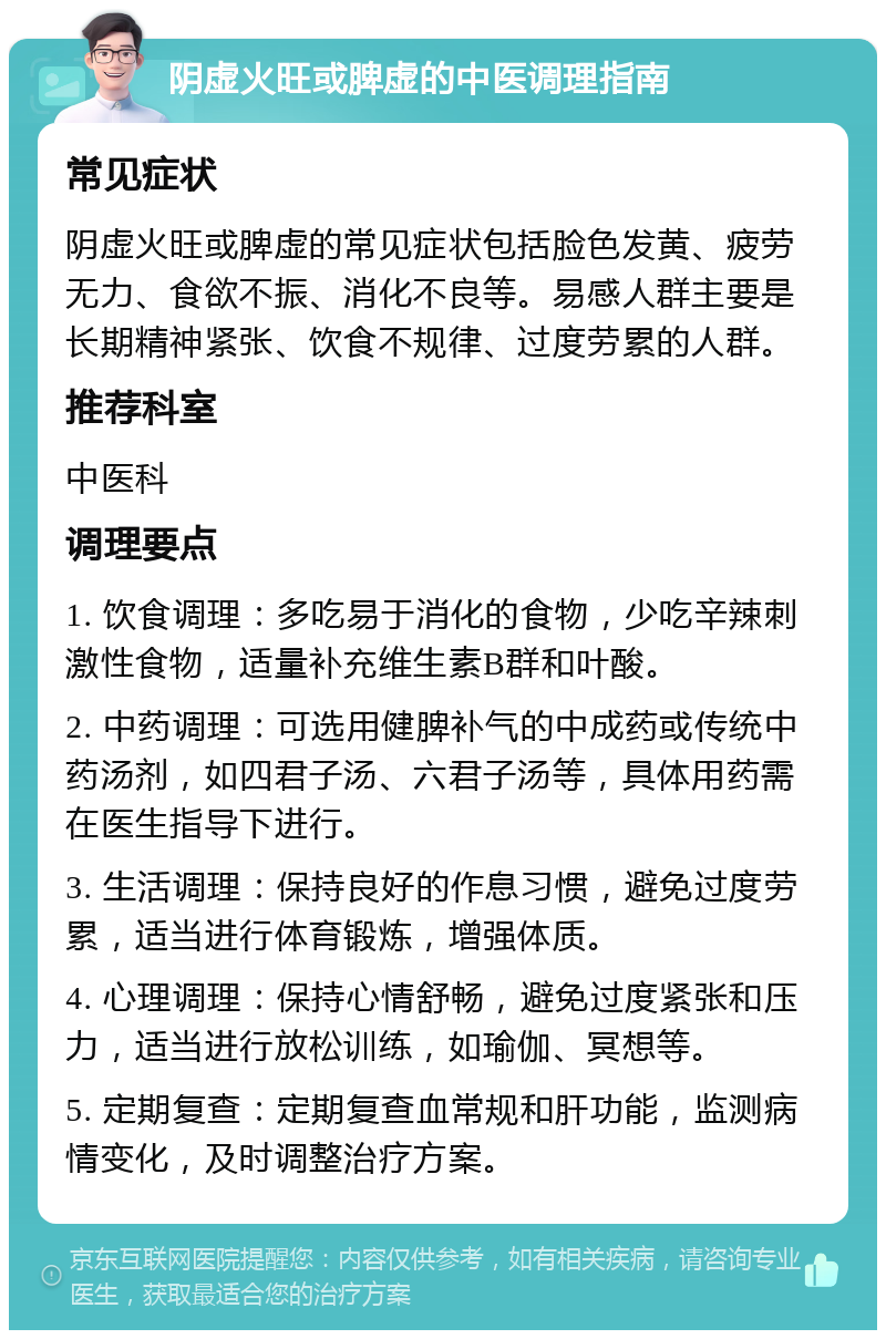 阴虚火旺或脾虚的中医调理指南 常见症状 阴虚火旺或脾虚的常见症状包括脸色发黄、疲劳无力、食欲不振、消化不良等。易感人群主要是长期精神紧张、饮食不规律、过度劳累的人群。 推荐科室 中医科 调理要点 1. 饮食调理：多吃易于消化的食物，少吃辛辣刺激性食物，适量补充维生素B群和叶酸。 2. 中药调理：可选用健脾补气的中成药或传统中药汤剂，如四君子汤、六君子汤等，具体用药需在医生指导下进行。 3. 生活调理：保持良好的作息习惯，避免过度劳累，适当进行体育锻炼，增强体质。 4. 心理调理：保持心情舒畅，避免过度紧张和压力，适当进行放松训练，如瑜伽、冥想等。 5. 定期复查：定期复查血常规和肝功能，监测病情变化，及时调整治疗方案。