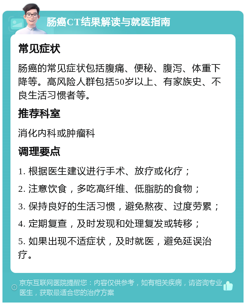 肠癌CT结果解读与就医指南 常见症状 肠癌的常见症状包括腹痛、便秘、腹泻、体重下降等。高风险人群包括50岁以上、有家族史、不良生活习惯者等。 推荐科室 消化内科或肿瘤科 调理要点 1. 根据医生建议进行手术、放疗或化疗； 2. 注意饮食，多吃高纤维、低脂肪的食物； 3. 保持良好的生活习惯，避免熬夜、过度劳累； 4. 定期复查，及时发现和处理复发或转移； 5. 如果出现不适症状，及时就医，避免延误治疗。