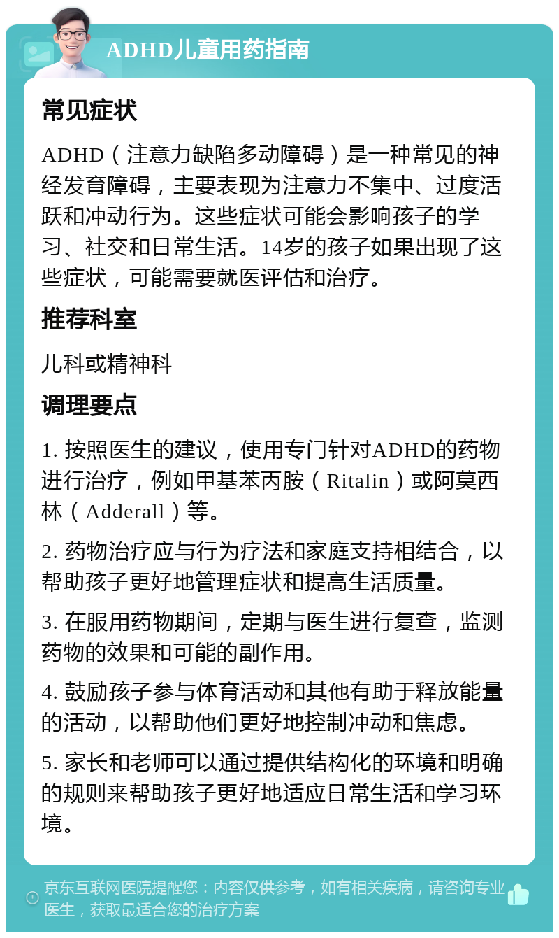 ADHD儿童用药指南 常见症状 ADHD（注意力缺陷多动障碍）是一种常见的神经发育障碍，主要表现为注意力不集中、过度活跃和冲动行为。这些症状可能会影响孩子的学习、社交和日常生活。14岁的孩子如果出现了这些症状，可能需要就医评估和治疗。 推荐科室 儿科或精神科 调理要点 1. 按照医生的建议，使用专门针对ADHD的药物进行治疗，例如甲基苯丙胺（Ritalin）或阿莫西林（Adderall）等。 2. 药物治疗应与行为疗法和家庭支持相结合，以帮助孩子更好地管理症状和提高生活质量。 3. 在服用药物期间，定期与医生进行复查，监测药物的效果和可能的副作用。 4. 鼓励孩子参与体育活动和其他有助于释放能量的活动，以帮助他们更好地控制冲动和焦虑。 5. 家长和老师可以通过提供结构化的环境和明确的规则来帮助孩子更好地适应日常生活和学习环境。