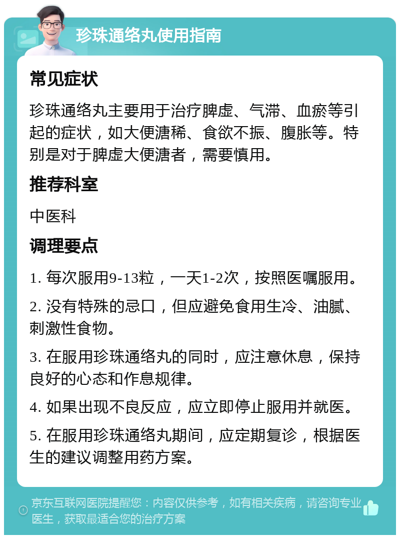 珍珠通络丸使用指南 常见症状 珍珠通络丸主要用于治疗脾虚、气滞、血瘀等引起的症状，如大便溏稀、食欲不振、腹胀等。特别是对于脾虚大便溏者，需要慎用。 推荐科室 中医科 调理要点 1. 每次服用9-13粒，一天1-2次，按照医嘱服用。 2. 没有特殊的忌口，但应避免食用生冷、油腻、刺激性食物。 3. 在服用珍珠通络丸的同时，应注意休息，保持良好的心态和作息规律。 4. 如果出现不良反应，应立即停止服用并就医。 5. 在服用珍珠通络丸期间，应定期复诊，根据医生的建议调整用药方案。