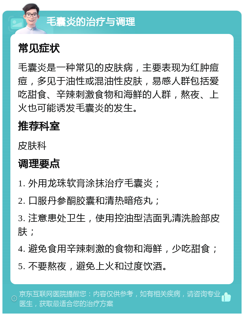 毛囊炎的治疗与调理 常见症状 毛囊炎是一种常见的皮肤病，主要表现为红肿痘痘，多见于油性或混油性皮肤，易感人群包括爱吃甜食、辛辣刺激食物和海鲜的人群，熬夜、上火也可能诱发毛囊炎的发生。 推荐科室 皮肤科 调理要点 1. 外用龙珠软膏涂抹治疗毛囊炎； 2. 口服丹参酮胶囊和清热暗疮丸； 3. 注意患处卫生，使用控油型洁面乳清洗脸部皮肤； 4. 避免食用辛辣刺激的食物和海鲜，少吃甜食； 5. 不要熬夜，避免上火和过度饮酒。