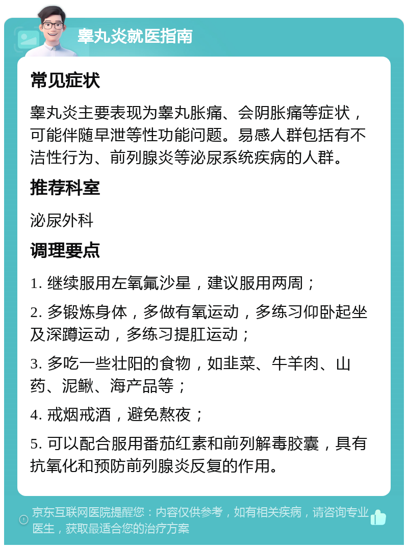 睾丸炎就医指南 常见症状 睾丸炎主要表现为睾丸胀痛、会阴胀痛等症状，可能伴随早泄等性功能问题。易感人群包括有不洁性行为、前列腺炎等泌尿系统疾病的人群。 推荐科室 泌尿外科 调理要点 1. 继续服用左氧氟沙星，建议服用两周； 2. 多锻炼身体，多做有氧运动，多练习仰卧起坐及深蹲运动，多练习提肛运动； 3. 多吃一些壮阳的食物，如韭菜、牛羊肉、山药、泥鳅、海产品等； 4. 戒烟戒酒，避免熬夜； 5. 可以配合服用番茄红素和前列解毒胶囊，具有抗氧化和预防前列腺炎反复的作用。