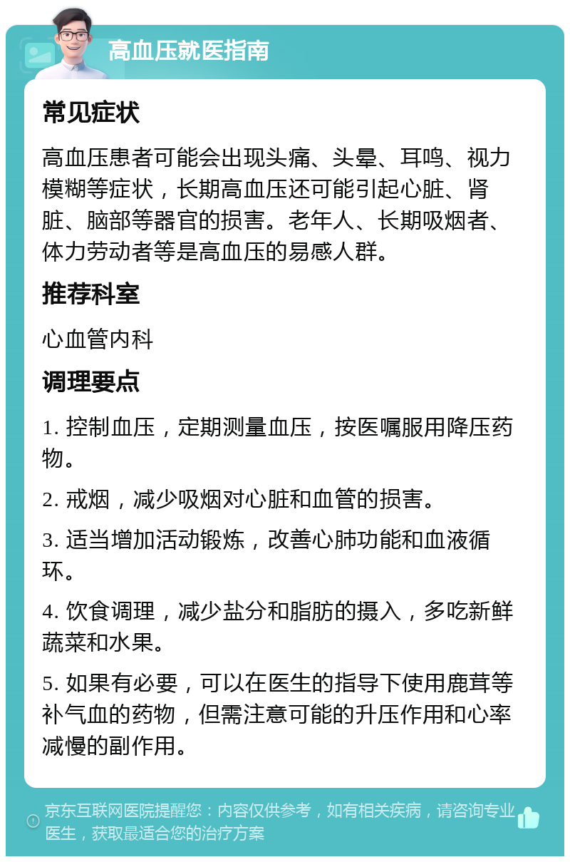 高血压就医指南 常见症状 高血压患者可能会出现头痛、头晕、耳鸣、视力模糊等症状，长期高血压还可能引起心脏、肾脏、脑部等器官的损害。老年人、长期吸烟者、体力劳动者等是高血压的易感人群。 推荐科室 心血管内科 调理要点 1. 控制血压，定期测量血压，按医嘱服用降压药物。 2. 戒烟，减少吸烟对心脏和血管的损害。 3. 适当增加活动锻炼，改善心肺功能和血液循环。 4. 饮食调理，减少盐分和脂肪的摄入，多吃新鲜蔬菜和水果。 5. 如果有必要，可以在医生的指导下使用鹿茸等补气血的药物，但需注意可能的升压作用和心率减慢的副作用。