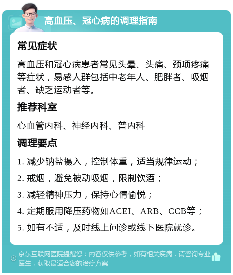 高血压、冠心病的调理指南 常见症状 高血压和冠心病患者常见头晕、头痛、颈项疼痛等症状，易感人群包括中老年人、肥胖者、吸烟者、缺乏运动者等。 推荐科室 心血管内科、神经内科、普内科 调理要点 1. 减少钠盐摄入，控制体重，适当规律运动； 2. 戒烟，避免被动吸烟，限制饮酒； 3. 减轻精神压力，保持心情愉悦； 4. 定期服用降压药物如ACEI、ARB、CCB等； 5. 如有不适，及时线上问诊或线下医院就诊。