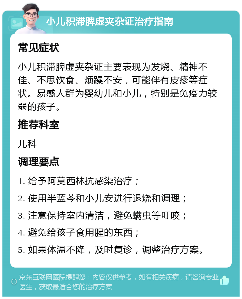 小儿积滞脾虚夹杂证治疗指南 常见症状 小儿积滞脾虚夹杂证主要表现为发烧、精神不佳、不思饮食、烦躁不安，可能伴有皮疹等症状。易感人群为婴幼儿和小儿，特别是免疫力较弱的孩子。 推荐科室 儿科 调理要点 1. 给予阿莫西林抗感染治疗； 2. 使用半蓝芩和小儿安进行退烧和调理； 3. 注意保持室内清洁，避免螨虫等叮咬； 4. 避免给孩子食用腥的东西； 5. 如果体温不降，及时复诊，调整治疗方案。