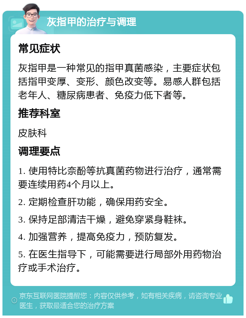 灰指甲的治疗与调理 常见症状 灰指甲是一种常见的指甲真菌感染，主要症状包括指甲变厚、变形、颜色改变等。易感人群包括老年人、糖尿病患者、免疫力低下者等。 推荐科室 皮肤科 调理要点 1. 使用特比奈酚等抗真菌药物进行治疗，通常需要连续用药4个月以上。 2. 定期检查肝功能，确保用药安全。 3. 保持足部清洁干燥，避免穿紧身鞋袜。 4. 加强营养，提高免疫力，预防复发。 5. 在医生指导下，可能需要进行局部外用药物治疗或手术治疗。