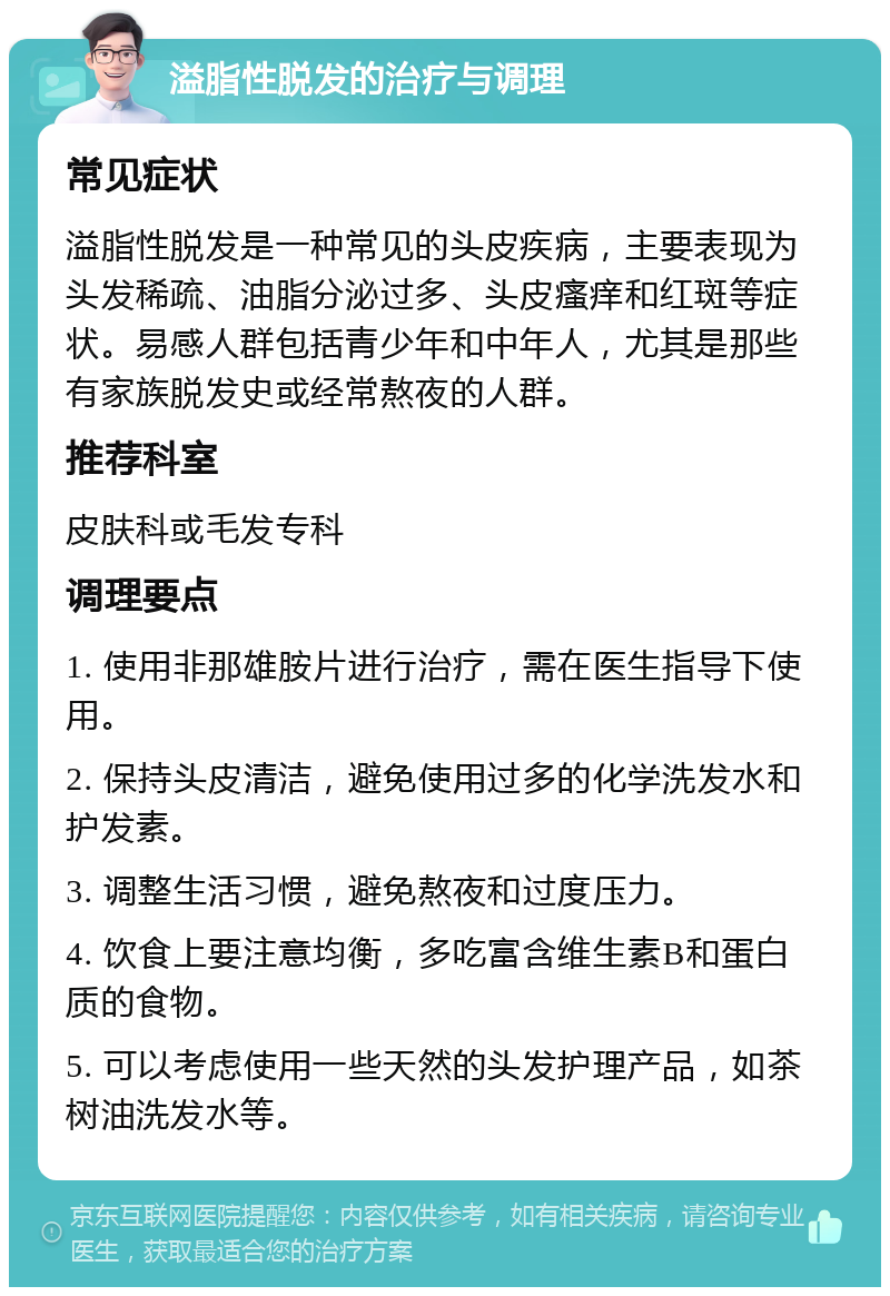 溢脂性脱发的治疗与调理 常见症状 溢脂性脱发是一种常见的头皮疾病，主要表现为头发稀疏、油脂分泌过多、头皮瘙痒和红斑等症状。易感人群包括青少年和中年人，尤其是那些有家族脱发史或经常熬夜的人群。 推荐科室 皮肤科或毛发专科 调理要点 1. 使用非那雄胺片进行治疗，需在医生指导下使用。 2. 保持头皮清洁，避免使用过多的化学洗发水和护发素。 3. 调整生活习惯，避免熬夜和过度压力。 4. 饮食上要注意均衡，多吃富含维生素B和蛋白质的食物。 5. 可以考虑使用一些天然的头发护理产品，如茶树油洗发水等。