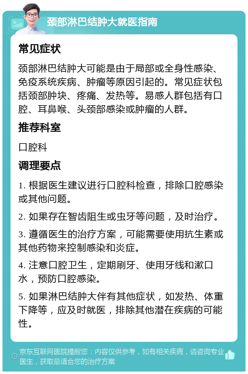 颈部淋巴结肿大就医指南 常见症状 颈部淋巴结肿大可能是由于局部或全身性感染、免疫系统疾病、肿瘤等原因引起的。常见症状包括颈部肿块、疼痛、发热等。易感人群包括有口腔、耳鼻喉、头颈部感染或肿瘤的人群。 推荐科室 口腔科 调理要点 1. 根据医生建议进行口腔科检查，排除口腔感染或其他问题。 2. 如果存在智齿阻生或虫牙等问题，及时治疗。 3. 遵循医生的治疗方案，可能需要使用抗生素或其他药物来控制感染和炎症。 4. 注意口腔卫生，定期刷牙、使用牙线和漱口水，预防口腔感染。 5. 如果淋巴结肿大伴有其他症状，如发热、体重下降等，应及时就医，排除其他潜在疾病的可能性。