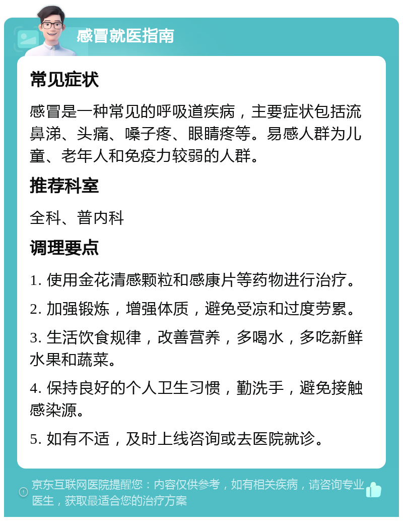 感冒就医指南 常见症状 感冒是一种常见的呼吸道疾病，主要症状包括流鼻涕、头痛、嗓子疼、眼睛疼等。易感人群为儿童、老年人和免疫力较弱的人群。 推荐科室 全科、普内科 调理要点 1. 使用金花清感颗粒和感康片等药物进行治疗。 2. 加强锻炼，增强体质，避免受凉和过度劳累。 3. 生活饮食规律，改善营养，多喝水，多吃新鲜水果和蔬菜。 4. 保持良好的个人卫生习惯，勤洗手，避免接触感染源。 5. 如有不适，及时上线咨询或去医院就诊。