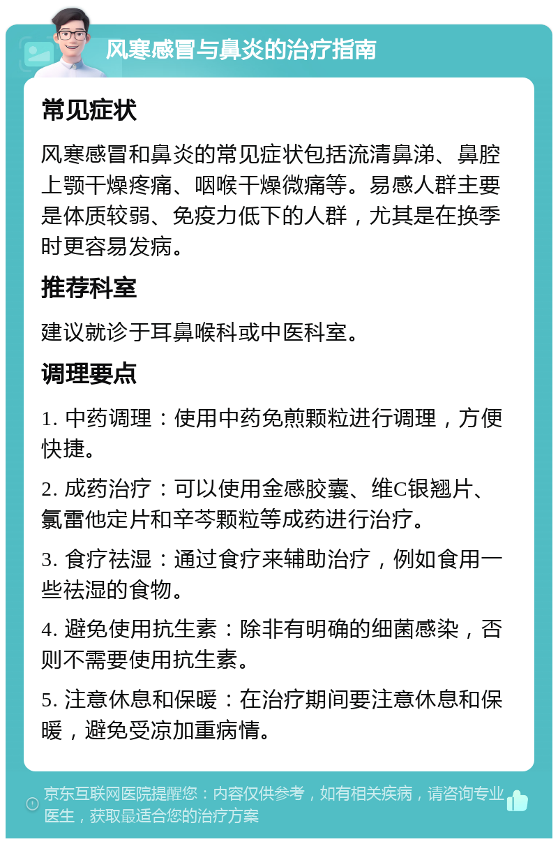 风寒感冒与鼻炎的治疗指南 常见症状 风寒感冒和鼻炎的常见症状包括流清鼻涕、鼻腔上颚干燥疼痛、咽喉干燥微痛等。易感人群主要是体质较弱、免疫力低下的人群，尤其是在换季时更容易发病。 推荐科室 建议就诊于耳鼻喉科或中医科室。 调理要点 1. 中药调理：使用中药免煎颗粒进行调理，方便快捷。 2. 成药治疗：可以使用金感胶囊、维C银翘片、氯雷他定片和辛芩颗粒等成药进行治疗。 3. 食疗祛湿：通过食疗来辅助治疗，例如食用一些祛湿的食物。 4. 避免使用抗生素：除非有明确的细菌感染，否则不需要使用抗生素。 5. 注意休息和保暖：在治疗期间要注意休息和保暖，避免受凉加重病情。