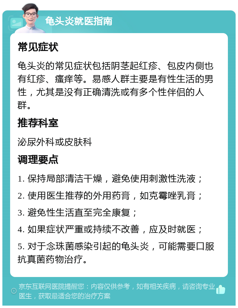 龟头炎就医指南 常见症状 龟头炎的常见症状包括阴茎起红疹、包皮内侧也有红疹、瘙痒等。易感人群主要是有性生活的男性，尤其是没有正确清洗或有多个性伴侣的人群。 推荐科室 泌尿外科或皮肤科 调理要点 1. 保持局部清洁干燥，避免使用刺激性洗液； 2. 使用医生推荐的外用药膏，如克霉唑乳膏； 3. 避免性生活直至完全康复； 4. 如果症状严重或持续不改善，应及时就医； 5. 对于念珠菌感染引起的龟头炎，可能需要口服抗真菌药物治疗。