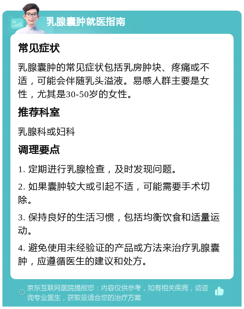 乳腺囊肿就医指南 常见症状 乳腺囊肿的常见症状包括乳房肿块、疼痛或不适，可能会伴随乳头溢液。易感人群主要是女性，尤其是30-50岁的女性。 推荐科室 乳腺科或妇科 调理要点 1. 定期进行乳腺检查，及时发现问题。 2. 如果囊肿较大或引起不适，可能需要手术切除。 3. 保持良好的生活习惯，包括均衡饮食和适量运动。 4. 避免使用未经验证的产品或方法来治疗乳腺囊肿，应遵循医生的建议和处方。